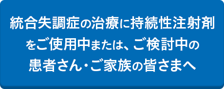 統合失調症の治療に持続性注射剤をご使用中または、ご検討中の患者さん・ご家族の皆さまへ